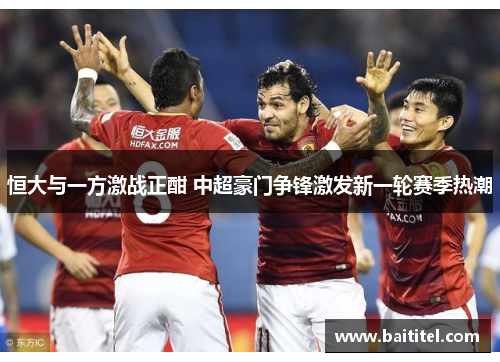 恒大与一方激战正酣 中超豪门争锋激发新一轮赛季热潮