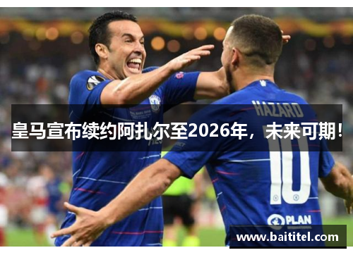 皇马宣布续约阿扎尔至2026年，未来可期！