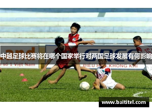 中越足球比赛将在哪个国家举行对两国足球发展有何影响