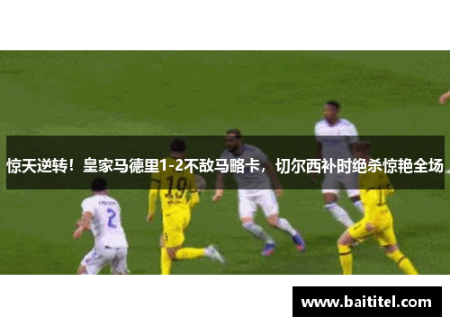惊天逆转！皇家马德里1-2不敌马略卡，切尔西补时绝杀惊艳全场