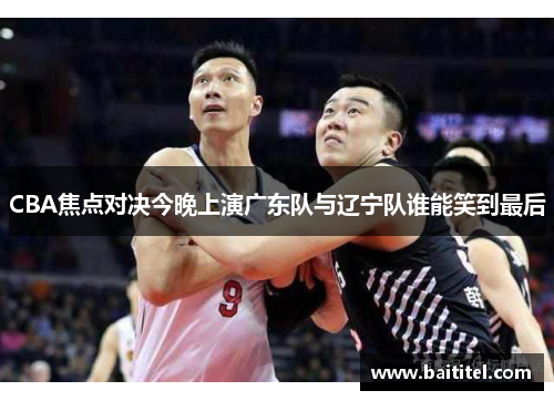 CBA焦点对决今晚上演广东队与辽宁队谁能笑到最后