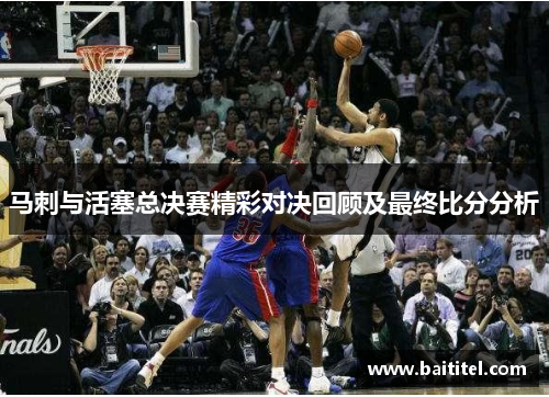 马刺与活塞总决赛精彩对决回顾及最终比分分析