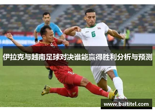 伊拉克与越南足球对决谁能赢得胜利分析与预测